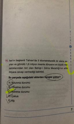 $
14. Iran'ın başkenti Tahran'da 5 kilometrekarelik bir alana ya- A
yılan ve gömülü 1,6 milyon insanla dünyanın en büyük me-
zarlıklarından biri olan Behişt-i Zehra Mezarlığı'nın artık
ihtiyaca cevap vermediği belirtildi.
Bu parçada aşağıdaki eklerden hangisi yoktur?
A) Bulunma durumu
B) Yönelme durumu
C) Belirtme durumu
Lo Çokluk
E) Kip
7
