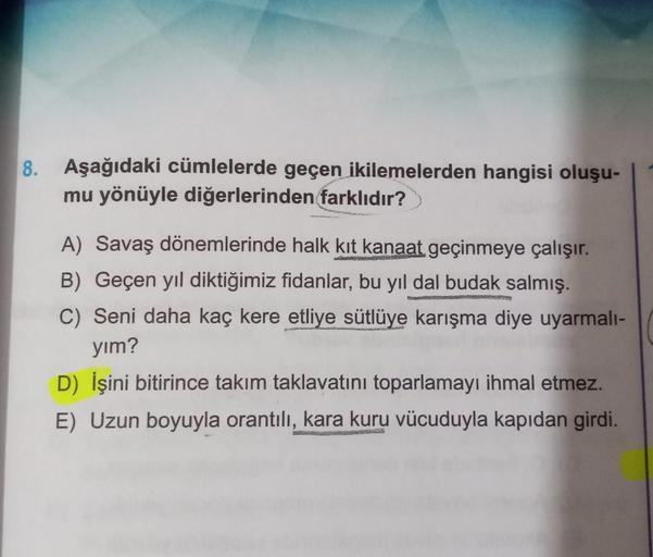 8. Aşağıdaki cümlelerde geçen ikilemelerden hangisi oluşu-
mu yönüyle diğerlerinden farklıdır?
A) Savaş dönemlerinde halk kit kanaat geçinmeye çalışır.
B) Geçen yıl diktiğimiz fidanlar, bu yıl dal budak salmış.
C) Seni daha kaç kere etliye sütlüye karışma 