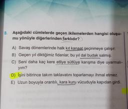 8. Aşağıdaki cümlelerde geçen ikilemelerden hangisi oluşu-
mu yönüyle diğerlerinden farklıdır?
A) Savaş dönemlerinde halk kit kanaat geçinmeye çalışır.
B) Geçen yıl diktiğimiz fidanlar, bu yıl dal budak salmış.
C) Seni daha kaç kere etliye sütlüye karışma diye uyarmali-
yim?
D) İşini bitirince takım taklavatını toparlamayı ihmal etmez.
E) Uzun boyuyla orantılı, kara kuru vücuduyla kapıdan girdi.
