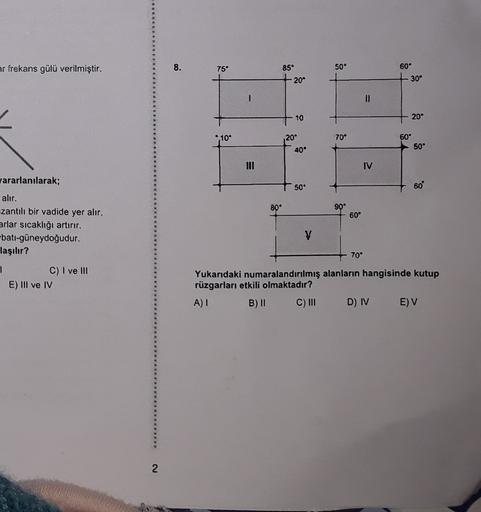 ar frekans gülü verilmiştir.
8.
75
85°
50°
60°
20°
30°
II
.
10
20°
20
70°
60°
50°
40°
IV
50°
60
80°
90°
60°
yararlanılarak;
alır.
uzantılı bir vadide yer alır.
arlar sıcaklığı artırır.
batı-güneydoğudur.
laşılır?
1
C) I ve III
E) III ve IV
V
70°
Yukarıdaki numaralandırılmış alanların hangisinde kutup
rüzgarları etkili olmaktadır?
A) 1
B) || C) III DIV
E) V
2