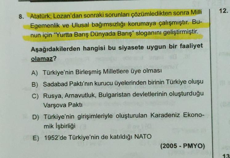 12.
8. Atatürk; Lozan'dan sonraki sorunları çözümledikten sonra Milli
Egemenlik ve Ulusal bağımsızlığı korumaya çalışmıştır. Bu-
nun için "Yurtta Barış Dünyada Barış" sloganını geliştirmiştir.
Aşağıdakilerden hangisi bu siyasete uygun bir faaliyet
olamaz?
A) Türkiye'nin Birleşmiş Milletlere üye olması
B) Sadabad Paktı'nın kurucu üyelerinden birinin Türkiye oluşu
C) Rusya, Arnavutluk, Bulgaristan devletlerinin oluşturduğu
Varşova Pakti
D) Türkiye'nin girişimleriyle oluşturulan Karadeniz Ekono-
mik İşbirliği
E) 1952'de Türkiye'nin de katıldığı NATO
(2005 - PMYO)
