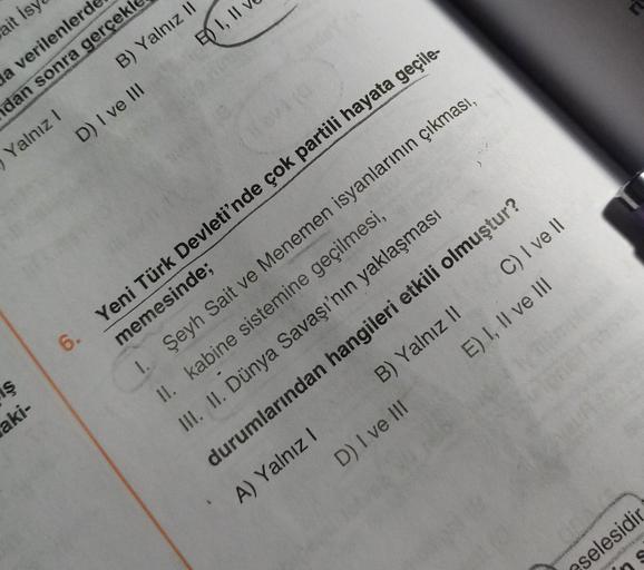 ait isy
na verilenlerde
dan sonra gerçekl
Yalnız! B) Yalnız II
D) I ve III
F) I, II
ş
aki-
6. Yeni Türk Devleti'nde çok partili hayata geçile-
memesinde;
1. Şeyh Sait ve Menemen isyanlarının çıkması,
II. kabine sistemine geçilmesi,
III. II. Dünya Savaşı'nın yaklaşması
durumlarından hangileri etkili olmuştur?
A) Yalnız! B) Yalnız 11 C) I ve 11
D) I ve III E) I, II ve III
DO
cselesidir
