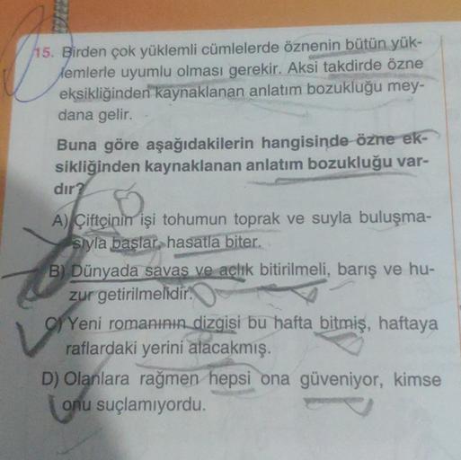 115. Birden çok yüklemli cümlelerde öznenin bütün yük-
Memlerle uyumlu olması gerekir. Aksi takdirde özne
eksikliğinden kaynaklanan anlatım bozukluğu mey-
dana gelir.
Buna göre aşağıdakilerin hangisinde özne ek-
sikliğinden kaynaklanan anlatım bozukluğu var-
dır?
A) Çiftçinin işi tohumun toprak ve suyla buluşma-
Styla başlar, hasatla biter.
B) Dünyada savas ve achik bitirilmeli, barış ve hu-
zur getirilmelidir.
g) Yeni romanının dizgisi bu hafta bitmiş, haftaya
raflardaki yerini alacakmış.
D) Olanlara rağmen hepsi ona güveniyor, kimse
onu suçlamiyordu.