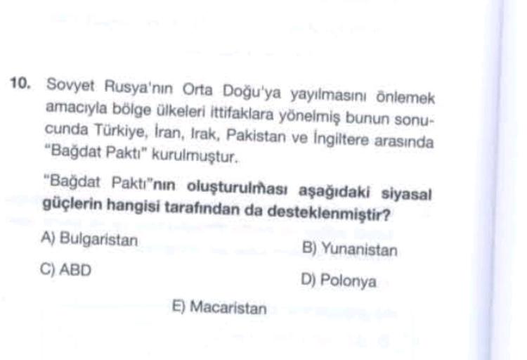 10. Sovyet Rusya'nın Orta Doğu'ya yayılmasını önlemek
amacıyla bölge ülkeleri ittifaklara yönelmiş bunun sonu-
cunda Türkiye, İran, Irak, Pakistan ve İngiltere arasında
"Bağdat Paktı" kurulmuştur.
"Bağdat Pakti"nin oluşturulması aşağıdaki siyasal
güçlerin hangisi tarafından da desteklenmiştir?
A) Bulgaristan
B) Yunanistan
C) ABD
D) Polonya
E) Macaristan