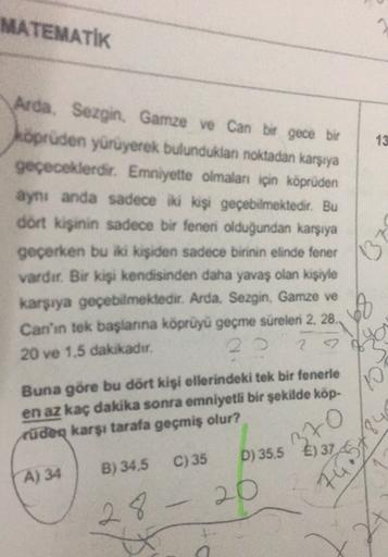 MATEMATIK
13
Arda. Sezgin. Gamze ve Can bir gece bir
kopeuden yürüyerek bulunduklan noktadan karşıya
geçeceklerdir
. Emniyette olmaları için köprüden
aynı anda sadece iki kişi geçebilmektedir. Bu
dort kişinin sadece bir feneri olduğundan karşıya
13
geçerke