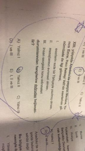 D) I ve III
diniz !
E) I ve III
C) Yalnız 110
1.
Bursa
Iznik
XIII. yüzyılda Anadolu'da yaşayan Mevlana, Yu-
nus Emre, Hacı Bektaşi Veli'nin eserlerinin gü-
nümüzde de ilgi görmesi,
111. Konya
Yukarıdaki ken
Selçuklu Devlet
rak kullanıldığı
A) Yalniz !
1. eserlerin sade bir Türkçeyle yazılmış olması,
mesajlarının evrensel olması,
III. insan sevgisini konu edinmeleri
durumlarından hangilerine doğrudan bağlanabi-
lir?
D)) Il ve Il
Anadolu'da v
şında buluna
sahibi değil
A) Yalnız!
B) Yalnız!
C) Yalnız 1
Bu bilgiye
nemiyle il
D) I ve III
E) I, II ve III
1.
Yöne
müşt