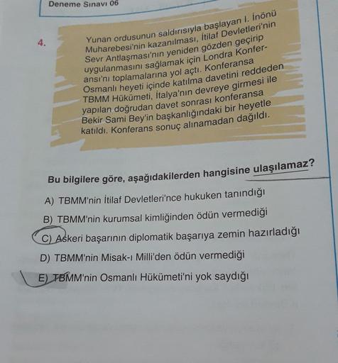 Deneme Sınavı 06
4.
Yunan ordusunun saldırısıyla başlayan I. Inönü
Muharebesi'nin kazanılması, İtilaf Devletleri'nin
Sevr Antlaşması'nın yeniden gözden geçirip
uygulanmasını sağlamak için Londra Konfer-
ansı'nı toplamalarına yol açtı. Konferansa
Osmanlı heyeti içinde katılma davetini reddeden
TBMM Hükümeti, İtalya'nın devreye girmesi ile
yapılan doğrudan davet sonrası konferansa
Bekir Sami Bey'in başkanlığındaki bir heyetle
katıldı. Konferans sonuç alınamadan dağıldı.
Bu bilgilere göre, aşağıdakilerden hangisine ulaşılamaz?
A) TBMM'nin İtilaf Devletleri'nce hukuken tanındığı
B) TBMM'nin kurumsal kimliğinden ödün vermediği
C) Askeri başarının diplomatik başarıya zemin hazırladığı
D) TBMM'nin Misak-ı Milli'den ödün vermediği
E) TBMM'nin Osmanlı Hükümeti'ni yok saydığı