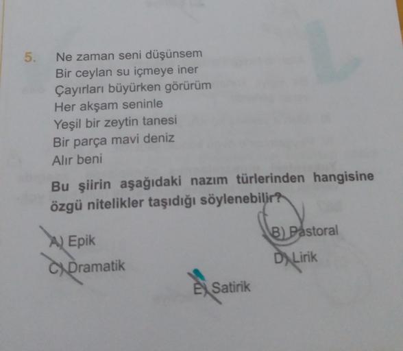 5.
Ne zaman seni düşünsem
Bir ceylan su içmeye iner
Çayırları büyürken görürüm
Her akşam seninle
Yeşil bir zeytin tanesi
Bir parça mavi deniz
Alir beni
Bu şiirin aşağıdaki nazım türlerinden hangisine
özgü nitelikler taşıdığı söylenebilir?
B) Pastoral
A) Ep