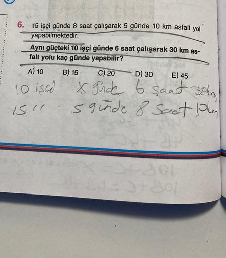 6.
15 işçi günde 8 saat çalışarak 5 günde 10 km asfalt yol
yapabilmektedir.
Aynı güçteki 10 işçi günde 6 saat çalışarak 30 km as-
falt yolu kaç günde yapabilir?
A) 10 B) 15 C) 20 D) 30 E) 45
10 isco x gude 6 saat 30kn
sginde 8 saat din
15 cc
3730
