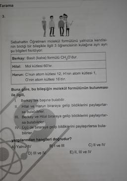 Tarama
3.
IDA
Sebahattin Öğretmen molekül formülünü yalnızca kendisi-
nin bildiği bir bileşikle ilgili 3 öğrencisinin kulağına ayrı ayrı
şu bilgileri fısıldıyor.
Berkay: Basit (kaba) formülü CHQO'dur.
Hilal:
Mol kütlesi 60'tır.
Harun: C'nun atom kütlesi 12, H'nin atom kütlesi 1,
O'nin atom kütlesi 16'dır.
Buna göre, bu bileşiğin molekül formülünün bulunması
ile ilgili,
1. Berkay tek başına bulabilir.
II. Hilal ve Harun biraraya gelip bildiklerini paylaşırlar-
sa bulabilirler.
IN. Berkay ve Hilal biraraya gelip bildiklerini paylaşırlar-
sa bulabilirler.
IV. Üçü de biraraya gelip bildiklerini paylaşırlarsa bula-
bilirler.
yargılarından hangileri doğrudur?
A) Yalnız IV
B) I ve III
C) II ve IV
D) III ve IV
E) II, II ve IV