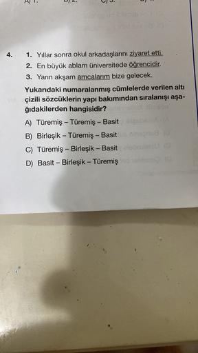 2.
A)
1.
s
J.
4.
1. Yıllar sonra okul arkadaşlarını ziyaret etti.
2. En büyük ablam üniversitede öğrencidir.
3. Yarın akşam amcalarım bize gelecek.
Yukarıdaki numaralanmış cümlelerde verilen altı
çizili sözcüklerin yapı bakımından sıralanışı aşa-
ğıdakilerden hangisidir?
A) Türemiş - Türemiş - Basit
B) Birleşik – Türemiş - Basit neodba
C) Türemiş - Birleşik - Basit
D) Basit - Birleşik - Türemiş
-
-
-
-