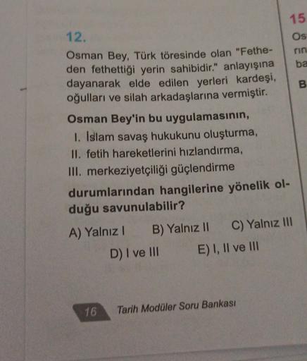 12.
rin
ba
B
15
Os
Osman Bey, Türk töresinde olan "Fethe-
den fethettiği yerin sahibidir." anlayışına
dayanarak elde edilen yerleri kardeşi,
oğulları ve silah arkadaşlarına vermiştir.
Osman Bey'in bu uygulamasının,
1. Islam savaş hukukunu oluşturma,
II. fetih hareketlerini hızlandırma,
III. merkeziyetçiliği güçlendirme
durumlarından hangilerine yönelik ol-
duğu savunulabilir?
A) Yalnız! B) Yalnız II C) Yalnız III
D) I ve III E) I, II ve III
16
Tarih Modüler Soru Bankası