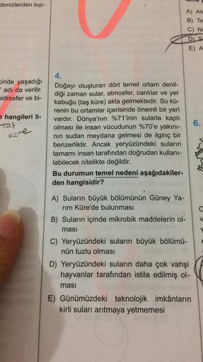 denizlerden top-
A) Ate
B) Te
C) Ni
D'S
E) A
4.
çinde yaşadığı
" adı da verilir.
vidrosfer ve bi-
hangileri li-
Tar
6.
kore
Doğayı oluşturan dört temel ortam denil-
diği zaman sular, atmosfer, canlılar ve yer
kabuğu (taş küre) akla gelmektedir. Su kü-
renin bu ortamlar içerisinde önemli bir yeri
vardır. Dünya'nın %71'inin sularla kaplı
olması ile insan vücudunun %70'e yakını-
nin sudan meydana gelmesi de ilginç bir
benzerliktir. Ancak yeryüzündeki suların
tamamı insan tarafından doğrudan kullanı-
labilecek nitelikte değildir.
Bu durumun temel nedeni aşağıdakiler-
den hangisidir?
A) Suların büyük bölümünün Güney Ya-
rim Küre'de bulunması
B) Suların içinde mikrobik maddelerin ol-
masi
C) Yeryüzündeki suların büyük bölümü-
nün tuzlu olması
D) Yeryüzündeki suların daha çok vahşi
hayvanlar tarafından istila edilmiş ol-
masi
E) Günümüzdeki teknolojik imkânların
kirli suları arıtmaya yetmemesi