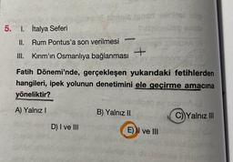 noter
5. I. İtalya Seferi
II. Rum Pontus'a son verilmesi
III. Kırım'ın Osmanlıya bağlanması
+
Fatih Dönemi'nde, gerçekleşen yukarıdaki fetihlerden
hangileri, ipek yolunun denetimini ele geçirme amacına
yöneliktir?
A) Yalnız
B) Yalnız II
C) Yalnız III
D) I ve III
E) II ve III