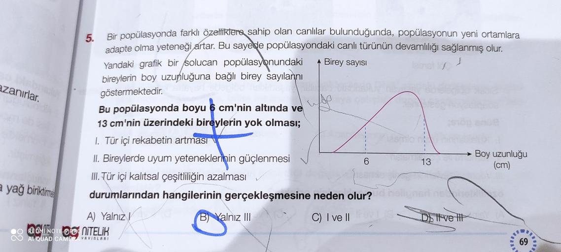 Birey sayisi
azanırlar.
Woo
5.
Bir popülasyonda farklı özelliklere sahip olan canlılar bulunduğunda, popülasyonun yeni ortamlara
adapte olma yeteneği artar. Bu sayede popülasyondaki canlı türünün devamlılığı sağlanmış olur.
Yandaki grafik bir solucan popülasyonundaki
bireylerin boy uzunluğuna bağlı birey sayılarını
göstermektedir.
Bu popülasyonda boyu 6 cm'nin altında ve
13 cm'nin üzerindeki bireylerin yok olması;
1. Tür içi rekabetin artması
II. Bireylerde uyum yeteneklerinin güçlenmesi
Boy uzunluğu
13
(cm)
III. Tür içi kalıtsal çeşitliliğin azalması
durumlarından hangilerinin gerçekleşmesine neden olur?
A) Yalnız!
Balnız III
C) I ve II
D) Il ve it
• REDMI NOTE DO NITELİK
CO AI QUAD CAMOYVAVIRLAR
69
6
a yağ biriktime