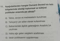 11. Aşağıdakilerden hangisi Osmanlı Devleti'nin fetih
bölgelerinde izlediği toplumsal ve kültürel
politikalar arasında yer almaz?
A) Tekke, zaviye ve medreselerin kurulması
B) Türkçenin yer adları olarak kullanılması
C) Balkanlardaki âşıklık geleneğinin Anadolu'ya
yayılması
D) Halka ağır gelen vergilerin azaltılması
E) İskân politikasının uygulanması