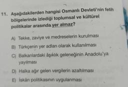 11. Aşağıdakilerden hangisi Osmanlı Devleti'nin fetih
bölgelerinde izlediği toplumsal ve kültürel
politikalar arasında yer almaz?
A) Tekke, zaviye ve medreselerin kurulması
B) Türkçenin yer adları olarak kullanılması
C) Balkanlardaki âşıklık geleneğinin Anadolu'ya
yayılması
D) Halka ağır gelen vergilerin azaltılması
E) İskân politikasının uygulanması
