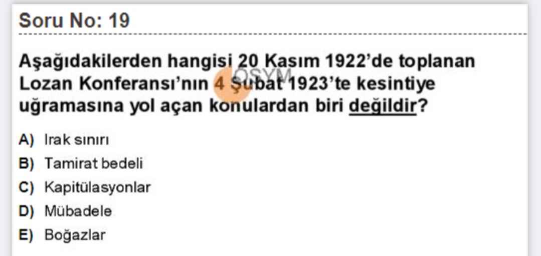 Soru No: 19
Aşağıdakilerden hangisi 20 Kasım 1922'de toplanan
Lozan Konferansı'nın 4 şubat 1923'te kesintiye
uğramasına yol açan konulardan biri değildir?
A) Irak siniri
B) Tamirat bedeli
C) Kapitülasyonlar
D) Mübadele
E) Boğazlar