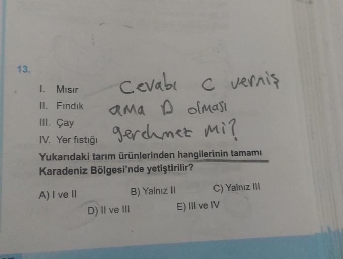 13.
I. Misir
II. Fındık
Cevabı
C vernis
ama olması
gerehrmez mi?
III. Çay
IV. Yer fıstığı
Yukarıdaki tarım ürünlerinden hangilerinin tamamı
Karadeniz Bölgesi'nde yetiştirilir?
A) I ve II
B) Yalnız II C) Yalnız III
D) II ve III
E) III ve IV