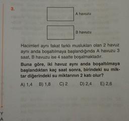 3.
A havuzu
B havuzu
Hacimleri aynı fakat farklı muslukları olan 2 havuz
aynı anda boşaltılmaya başlandığında A havuzu 3
saat, B havuzu ise 4 saatte boşalmaktadır.
Buna göre, iki havuz aynı anda boşaltılmaya
başlandıktan kaç saat sonra, birindeki su mik-
tar diğerindeki su miktarının 2 katı olur?
A) 1,4 B) 1,8 C) 2 D) 2,4 E) 2,6
Y
A
