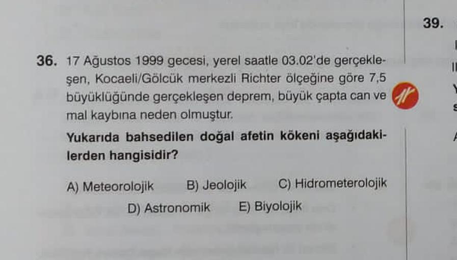 39.
36. 17 Ağustos 1999 gecesi, yerel saatle 03.02'de gerçekle-
şen, Kocaeli/Gölcük merkezli Richter ölçeğine göre 7,5
büyüklüğünde gerçekleşen deprem, büyük çapta can ve
mal kaybına neden olmuştur.
Yukarıda bahsedilen doğal afetin kökeni aşağıdaki-
lerden hangisidir?
A) Meteorolojik B) Jeolojik C) Hidrometerolojik
D) Astronomik E) Biyolojik