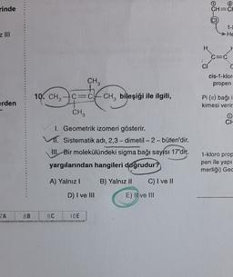 rinde
CH=C
CI
1-1
He
z III
H
LA
C=C
CI
=
C
CH3
cis-1-klor
propen
10. CHCE
C=CACHbileşiği ile ilgili,
CI
erden
Pi (1) bağı i
kimesi verir
CH3
CH
1. Geometrik izomeri gösterir.
1. Sistematik adı, 2,3-dimetil-2-büten'dir.
III. Bir molekülündeki sigma bağı sayısı 17'dir.
yargılarından hangileri doğrudur?
1-kloro prop
pen ile yapı
merliği) Gec
A) Yalnız!
B) Yalnız 11
C) I ve 11
D) I ve III
E) Il ve III
ZA
8B
9C
10E
***
