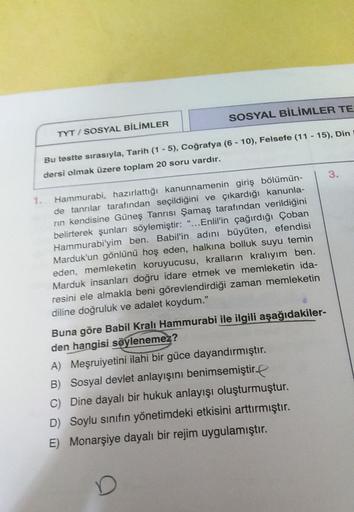 SOSYAL BİLİMLER TE
TYT / SOSYAL BİLİMLER
Bu testte sırasıyla, Tarih (1 - 5), Coğrafya (6 - 10), Felsefe (11 - 15), Din
dersi olmak üzere toplam 20 soru vardır.
3.
1. Hammurabi, hazırlattığı kanunnamenin giriş bölümün-
de tanrılar tarafından seçildiğini ve çıkardığı kanunla-
rin kendisine Güneş Tanrısı Şamaş tarafından verildiğini
belirterek şunları söylemiştir: "... Enlil'in çağırdığı Çoban
Hammurabi'yim ben. Babil'in adını büyüten, efendisi
Marduk'un gönlünü hoş eden, halkına bolluk suyu temin
eden, memleketin koruyucusu, kralların kralıyım ben.
Marduk insanları doğru idare etmek ve memleketin ida-
resini ele almakla beni görevlendirdiği zaman memleketin
diline doğruluk ve adalet koydum.”
Buna göre Babil Kralı Hammurabi ile ilgili aşağıdakiler-
den hangisi söylenemez?
A) Meşruiyetini ilahi bir güce dayandırmıştır.
B) Sosyal devlet anlayışını benimsemiştir
C) Dine dayalı bir hukuk anlayışı oluşturmuştur.
D) Soylu sınıfın yönetimdeki etkisini arttırmıştır.
E) Monarşiye dayalı bir rejim uygulamıştır.