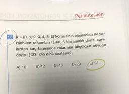 Permütasyon
12 A = {0, 1, 2, 3, 4, 5, 63 kümesinin elemanları ile ya-
zılabilen rakamları farklı, 3 basamaklı doğal sayı-
lardan kaç tanesinde rakamlar küçükten büyüğe
doğru (123, 245 gibi) sıralanır?
D) 20
E) 24
A) 10
B) 12
C) 16