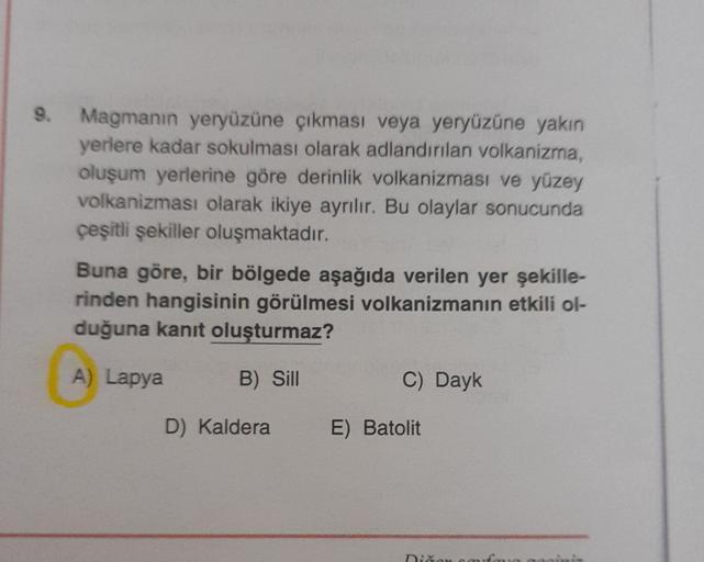 9.
Magmanın yeryüzüne çıkması veya yeryüzüne yakın
yerlere kadar sokulması olarak adlandırılan volkanizma,
oluşum yerlerine göre derinlik volkanizması ve yüzey
volkanizması olarak ikiye ayrılır. Bu olaylar sonucunda
çeşitli şekiller oluşmaktadır.
Buna göre, bir bölgede aşağıda verilen yer şekille-
rinden hangisinin görülmesi volkanizmanın etkili ol-
duğuna kanıt oluşturmaz?
A) Lapya
B) Sill
C) Dayk
D) Kaldera
E) Batolit
