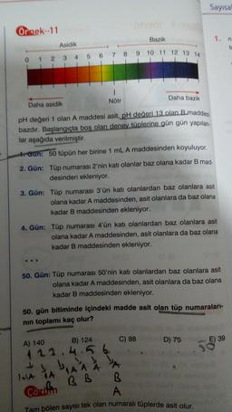 Sayısa
Örnek. 11
Bazik
1.
Asidik
7 8 9 10 11 12 13 14
0
1
2 3 4 5 6
1
Nötr
Daha bazik
Daha asidik
pH değeri 1 olan A maddesi asit, pH değeri 13 olan B.maddesi
bazdır. Başlangıçta boş olan deney tüplerine gün gün yapılan
lar aşağıda verilmiştir.
* Gun: 50 tüpün her birine 1 mL A maddesinden koyuluyor.
2. Gün: Tüp numarası 2'nin katı olanlar baz olana kadar B mad-
desinden ekleniyor.
3. Gün: Tüp numarası 3'ün katı olanlardan baz olanlara asit
olana kadar A maddesinden, asit olanlara da baz olana
kadar B maddesinden ekleniyor.
4. Gün: Tüp numarası 4'ün katı olanlardan baz olanlara asit
olana kadar A maddesinden, asit olanlara da baz olana
kadar B maddesinden ekleniyor.
50. Gün: Tüp numarası 50'nin katı olanlardan baz olanlara asit
olana kadar A maddesinden, asit olanlara da baz olana
kadar B maddesinden ekleniyor.
50. gün bitiminde içindeki madde asit olan tüp numaraları-
nin toplamı kaç olur?
C) 88
D) 75
E) 39
A) 140
B) 124
423.4.56
1AA
1
BB
Cozifin
A A A
B
A
Tam bölen sayısı tek olan numaralı tüplerde asit olur.