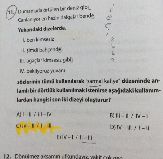 (11. Dumanlarla örtülen bir deniz gibi
Canlanıyor en hazin dalgalar bende
ee
Yukarıdaki dizelerde,
1. ben kimsesiz
6
II. şimdi bahçende
Ons
III. ağaçlar kimsesiz gibi)
IV. bekliyoruz yuvanı
sözlerinin tümü kullanılarak "sarmal kafiye" düzeninde an-
lamlı b