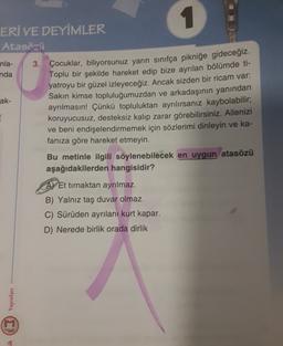 1
ERÍ VE DEYİMLER
Atasözü
nla-
3. Çocuklar, biliyorsunuz yarın sınıfça pikniğe gideceğiz.
nda
Toplu bir şekilde hareket edip bize ayrılan bölümde ti-
yatroyu bir güzel izleyeceğiz. Ancak sizden bir ricam var:
ak- Sakın kimse topluluğumuzdan ve arkadaşının yanından
ayrılmasın! Çünkü topluluktan ayrılırsanız kaybolabilir;
koruyucusuz, desteksiz kalıp zarar görebilirsiniz. Ailenizi
ve beni endişelendirmemek için sözlerimi dinleyin ve ka-
fanıza göre hareket etmeyin.
Bu metinle ilgili söylenebilecek en uygun atasözü
aşağıdakilerden hangisidir?
Et tırnaktan ayrılmaz.
B) Yalnız taş duvar olmaz.
C) Sürüden ayrılanı kurt kapar.
D) Nerede birlik orada dirlik
ik (2) Yayınları
M
