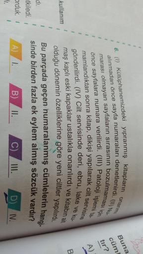 1
1
onary
6. (1) Kütüphanemizdeki yıpranmış kitapların
Buna
cüm
1
1
tır?
1
1
A)
1
1
alınmadan önce sayfa numaraları denetlenirdi. (11) Nu-
önce sayfalara numara verilirdi. (III) Patoloji işlemi ta-
mamlandıktan sonra kitap, dikişi yapılarak cilt servisine
gönderilirdi. (IV) Cilt servisinde deri, ebru, lake ve ku-
maş kaplı eski kapaklar ustalıkla onarılırdı ve kitabın ait
olduğu dönemin özelliklerine göre yeni ciltler yapılırdı.
Bu parçada geçen numaralanmış cümlelerin hangi.
sinde birden fazla ek eylem almış sözcük vardır?
1
B
kullanım
1
1
1
1
di.
tkiledi.
orduk. 1
I.
1
A 1.
B)
II.
C)
III.
D
IV.
