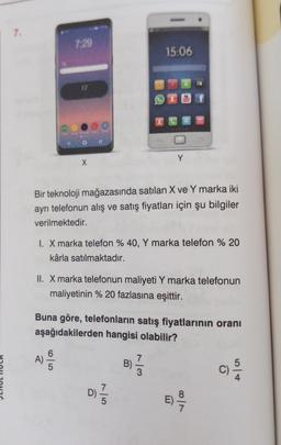 7
7:29
15:06
Y
X
Bir teknoloji mağazasında satılan X ve Y marka iki
ayrı telefonun alış ve satış fiyatları için şu bilgiler
verilmektedir.
1. X marka telefon % 40, Y marka telefon % 20
kârla satılmaktadır.
II. X marka telefonun maliyeti Y marka telefonun
maliyetinin % 20 fazlasına eşittir.
Buna göre, telefonların satış fiyatlarının oranı
aşağıdakilerden hangisi olabilir?
A) o
A
7
B)
3
C)
4
D)
olv
100
7
