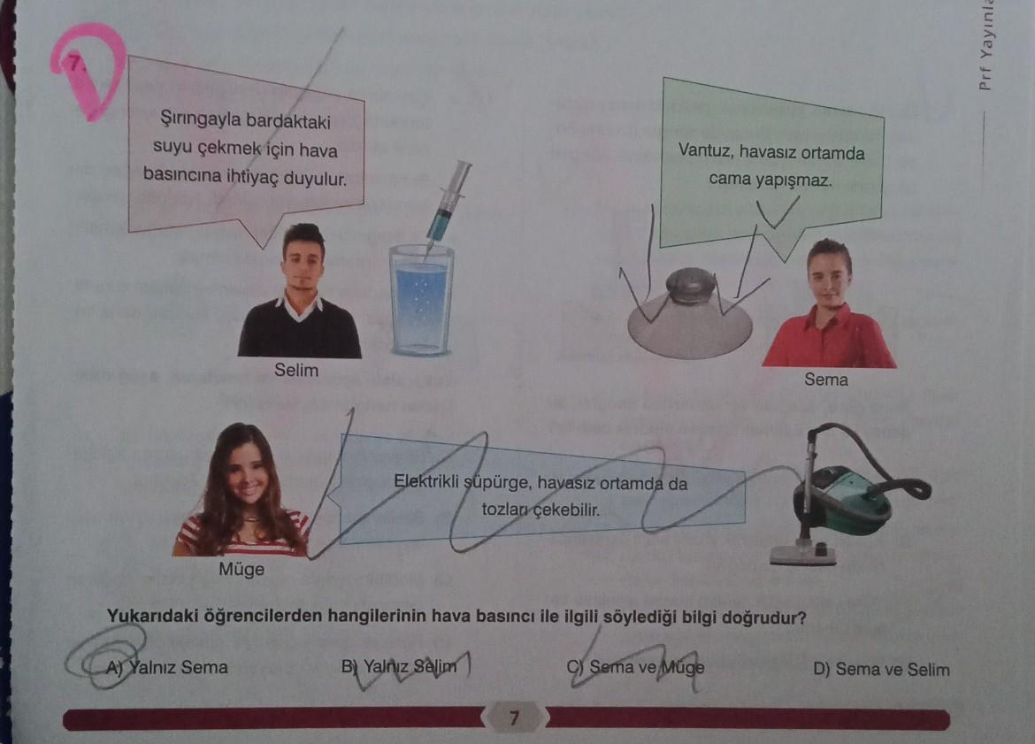 Prf Yayınla
Şiringayla bardaktaki
suyu çekmek için hava
basıncına ihtiyaç duyulur.
Vantuz, havasız ortamda
cama yapışmaz.
Selim
Sema
Elektrikli süpürge, havasız ortamda da
tozları çekebilir.
Müge
Yukarıdaki öğrencilerden hangilerinin hava basıncı ile ilgil