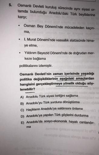 5.
Osmanlı Devleti kuruluş sürecinde aynı siyasi or-
tamda bulunduğu Anadolu'daki Türk beyliklerine
karşı;
Osman Bey Dönemi'nde mücadeleden kaçın-
ma,
I. Murat Dönemi'nde vassallik statüsünde hima-
ye etme,
Yıldırım Bayezid Dönemi'nde de doğrudan mer-
keze bağlama
politikalarını izlemiştir.
Osmanlı Devleti'nin zaman içerisinde yaşadığı
politika değişikliklerinin aşağıdaki amaçlardan
hangisini gerçekleştirmeye yönelik olduğu söy-
lenebilir?
A) Anadolu Türk siyasi birliğini sağlama
B) Anadolu'yu Türk yurduna dönüştürme
C) Haçlıların Anadolu'ya saldırısını önleme
D) Anadolu'ya yapılan Türk göçlerini durdurma
E) Anadolu'da sosyo-ekonomik hayatı canlandır-
ma
is modi
amb noor