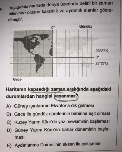 8.
Aşağıdaki haritada dünya üzerinde belirli bir zaman
diliminde oluşan karanlık ve aydınlık alanlar göste-
rilmiştir.
0°
Gündüz
23°27'K
0°
23°27 G
Gece
Haritanın kapsadığı zaman aralığında aşağıdaki
durumlardan hangisi yaşanmaz?
A) Güneş ışınlarının Ekvator'a dik gelmesi
B) Gece ile gündüz sürelerinin birbirine eşit olması
C) Kuzey Yarım Küre'de yaz mevsiminin başlaması
D) Güney Yarım Küre'de bahar döneminin başla-
masi
E) Aydınlanma Dairesi'nin eksen ile çakışması