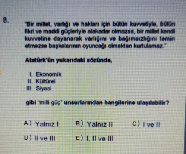 "Bir millet, varlığı ve haklan İçin bütün kuvvetiyle, bütün
fikri ve maddi güçleriyle alakadar olmazsa, bir millet kendi
kuvvetine dayanarak varlığını ve bağımsızlığını temin
etmezse başkalarının oyuncağı olmaktan kurtulamaz."
Atatürk'ün yukarıdaki sözünde,
| Ekonomik
1 Kültürel
TIL. Siyasi
gibi "milli güç unsurlarından hangilerine ulaşılabilir?
A) Yalnız
B) Yalnız 11
c) 1 ve 11
D) II ve II
E) 1. Il ve III