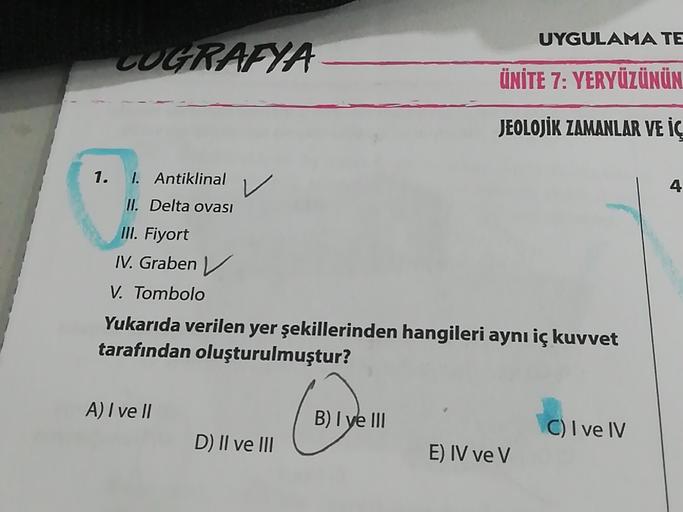 UYGULAMA TE
COGRAFYA
ÜNİTE 7: YERYÜZÜNÜN
JEOLOJİK ZAMANLAR VE İÇ
1.
1. Antiklinal
V
4
II. Delta ovası
III. Fiyort
IV. Graben ✓
Tombolo
Yukarıda verilen yer şekillerinden hangileri aynı iç kuvvet
tarafından oluşturulmuştur?
A) I ve II
B) I ve III
C) I ve IV
D) II ve III
E) IV ve V