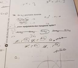 tor?
35=243
rs.
=2
?
EK
- 6x69
14. Bir (an) geometrik dizisinde
2
9,3
11:a25-250 26
a35 217
26
oranı aşağıdakilerden hangisine eşittir?
FEN BİLİMLERİ YAYINLARI
2
E a 42
Blazo
Dlazo
&) a 34
A) 225
2
26
34
24
r
a
Pogir
L.534 A.
55
-so
