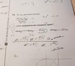 tor?
35=243
rs.
=2
?
EK
- 6x69
14. Bir (an) geometrik dizisinde
2
9,3
11:a25-250 26
a35 217
26
oranı aşağıdakilerden hangisine eşittir?
FEN BİLİMLERİ YAYINLARI
2
E a 42
Blazo
Dlazo
&) a 34
A) 225
2
26
34
24
r
a
Pogir
L.534 A.
55
-so
