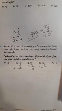 puan kaçtır?
A) 75
B) 96
C) 100
D) 108
E) 128
2.
x
?
125
200
4. Serkan, 25 soruluk bir sınava giriyor. Bu sınavda her doğru
cevap için 8 puan verilirken her yanlış cevap için 5 puan
kırılmaktadır.
Serkan tüm soruları cevaplayıp 96 puan aldığına göre,
kaç soruyu doğru cevaplamıştır?
A) 15 B) 16 C) 17 D) 18 E) 19
8
X
Diğer sayfaya geçiniz