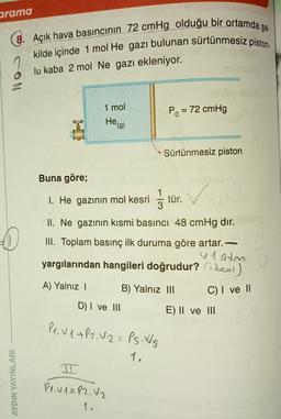 arama
şe.
8. Açık hava basıncının 72 cmHg olduğu bir ortamda ş
kilde içinde 1 mol He gazı bulunan sürtünmesiz piston
lu kaba 2 mol Ne gazı ekleniyor.
1 mol
Po = 72 cmHg
-
Heg)
Sürtünmesiz piston
Buna göre;
1. He gazının mol kesri
1
3
tür.
II. Ne gazının kısmi basıncı 48 cmHg dir.
III. Toplam basınç ilk duruma göre artar.
y 1 atm
yargılarından hangileri doğrudur? Cideal)
A) Yalnız
B) Yalnız III
C) I ve 11
D) I ve III
E) II ve III
Pe. V 1+P2.02= Ps. Ws
1.
AYDIN YAYINLARI
Pl.v1= P2. V2
1.