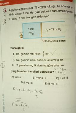 arama
şe.
8. Açık hava basıncının 72 cmHg olduğu bir ortamda ş
kilde içinde 1 mol He gazı bulunan sürtünmesiz piston
lu kaba 2 mol Ne gazı ekleniyor.
1 mol
Po = 72 cmHg
-
Heg)
Sürtünmesiz piston
Buna göre;
1. He gazının mol kesri
1
3
tür.
II. Ne gazının kısmi basıncı 48 cmHg dir.
III. Toplam basınç ilk duruma göre artar.
y 1 atm
yargılarından hangileri doğrudur? Cideal)
A) Yalnız
B) Yalnız III
C) I ve 11
D) I ve III
E) II ve III
Pe. V 1+P2.02= Ps. Ws
1.
AYDIN YAYINLARI
Pl.v1= P2. V2
1.
