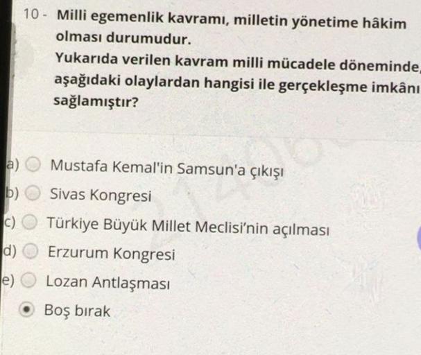 10 - Milli egemenlik kavramı, milletin yönetime hâkim
olması durumudur.
Yukarıda verilen kavram milli mücadele döneminde
aşağıdaki olaylardan hangisi ile gerçekleşme imkânı
sağlamıştır?
a)
b)
C)
Mustafa Kemal'in Samsun'a çıkışı
Sivas Kongresi
Türkiye Büyük Millet Meclisi'nin açılması
Erzurum Kongresi
Lozan Antlaşması
d)
e)
Boş bırak