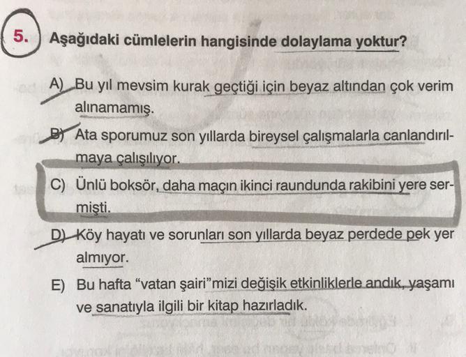 5.
Aşağıdaki cümlelerin hangisinde dolaylama yoktur?
A) Bu yıl mevsim kurak geçtiği için beyaz altından çok verim
alınamamış.
By Ata sporumuz son yıllarda bireysel çalışmalarla canlandırıl-
maya çalışılıyor.
C) Ünlü boksör, daha maçın ikinci raundunda raki