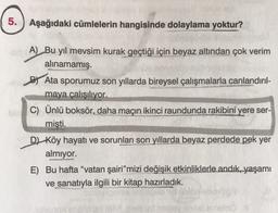 5.
Aşağıdaki cümlelerin hangisinde dolaylama yoktur?
A) Bu yıl mevsim kurak geçtiği için beyaz altından çok verim
alınamamış.
By Ata sporumuz son yıllarda bireysel çalışmalarla canlandırıl-
maya çalışılıyor.
C) Ünlü boksör, daha maçın ikinci raundunda rakibini yere ser-
mişti.
D) Köy hayatı ve sorunları son yıllarda beyaz perdede
pek yer
almiyor.
E) Bu hafta "vatan şairi” mizi değişik etkinliklerle andık, yaşamı
ve sanatıyla ilgili bir kitap hazırladık.
