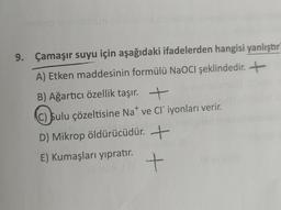 9. Çamaşır suyu için aşağıdaki ifadelerden hangisi yanlıştır
A) Etken maddesinin formülü NaOCl şeklindedir. +
B) Ağartıcı özellik taşır. +
C) sulu çözeltisine Nave Cliyonları verir.
D) Mikrop öldürücüdür. +
E) Kumaşları yıpratır.
+
t
