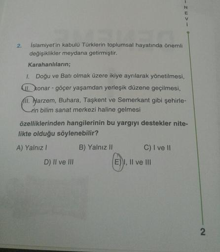 - Zw>
E
2.
İslamiyet'in kabulü Türklerin toplumsal hayatında önemli
değişiklikler meydana getirmiştir.
Karahanlıların;
I. Doğu ve Batı olmak üzere ikiye ayrılarak yönetilmesi,
T. konar - göçer yaşamdan yerleşik düzene geçilmesi,
ill. Alarzem, Buhara, Taşkent ve Semerkant gibi şehirle-
rin bilim sanat merkezi haline gelmesi
özelliklerinden hangilerinin bu yargıyı destekler nite-
likte olduğu söylenebilir?
A) Yalnız
B) Yalnız II
C) I ve II
D) II ve III
E) I, II ve III
2.