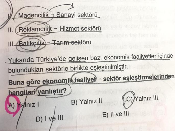 Madencilik – Sanayi sektörü
II. Reklamcılık - Hizmet sektörü
-
IIBalıkçılık - Tarım sektörü
Yukarıda Türkiye'de gelişen bazı ekonomik
faaliyetler içinde
bulundukları sektörle birlikte eşleştirilmiştir.
Buna göre ekonomik faaliyet - sektör eşleştirmelerinden
hangileri yanlıştır?
A) Yalnız!
B) Yalnız 11 C)Yalnız III
E) II ve III
D) I ve III